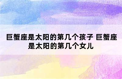 巨蟹座是太阳的第几个孩子 巨蟹座是太阳的第几个女儿